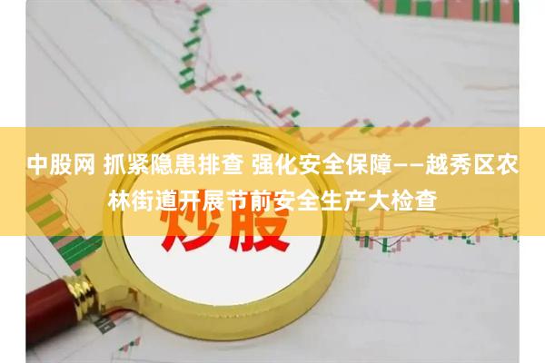 中股网 抓紧隐患排查 强化安全保障——越秀区农林街道开展节前安全生产大检查