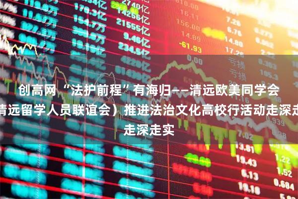 创高网 “法护前程”有海归——清远欧美同学会（清远留学人员联谊会）推进法治文化高校行活动走深走实